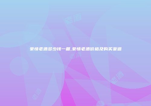 豪情老酒多少钱一箱,豪情老酒价格及购买渠道
