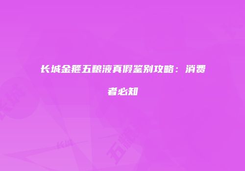 长城金箍五粮液真假鉴别攻略：消费者必知