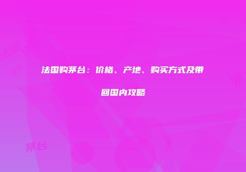 法国购茅台：价格、产地、购买方式及带回国内攻略