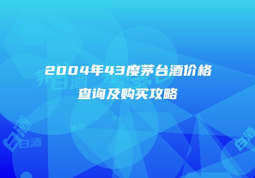 2004年43度茅台酒价格查询及购买攻略