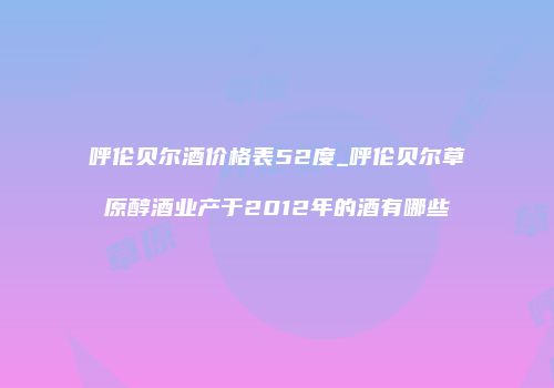 呼伦贝尔酒价格表52度_呼伦贝尔草原醇酒业产于2012年的酒有哪些