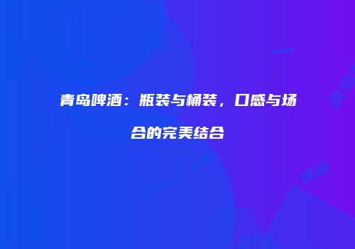 青岛啤酒：瓶装与桶装，口感与场合的完美结合