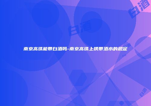南京高铁能带白酒吗-南京高铁上携带酒水的规定