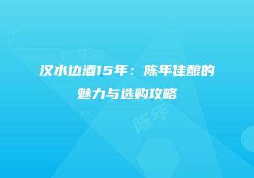 汉水边酒15年：陈年佳酿的魅力与选购攻略