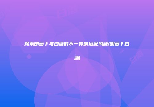探索胡萝卜与白酒的不一样的搭配风味(胡萝卜白酒)