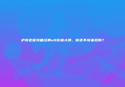 泸州老窖特曲经典u9价格大降，你还不快来抢购？