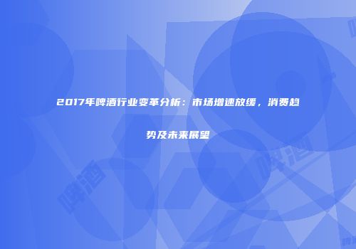 2017年啤酒行业变革分析：市场增速放缓，消费趋势及未来展望