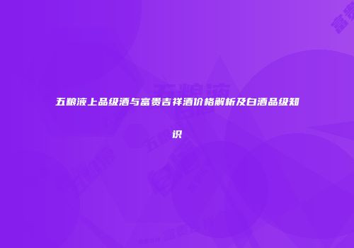 五粮液上品级酒与富贵吉祥酒价格解析及白酒品级知识
