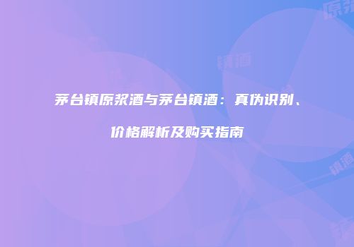 茅台镇原浆酒与茅台镇酒：真伪识别、价格解析及购买指南