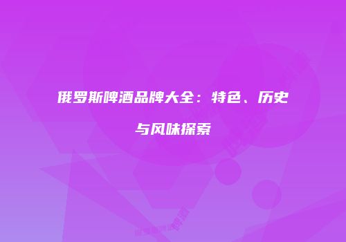 俄罗斯啤酒品牌大全：特色、历史与风味探索