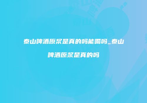 泰山啤酒原浆是真的吗能喝吗_泰山啤酒原浆是真的吗
