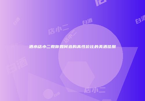 酒水店小二教你如何选购高性价比的美酒佳酿
