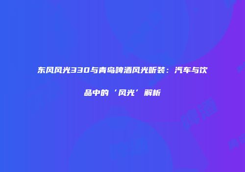 东风风光330与青岛啤酒风光听装：汽车与饮品中的‘风光’解析