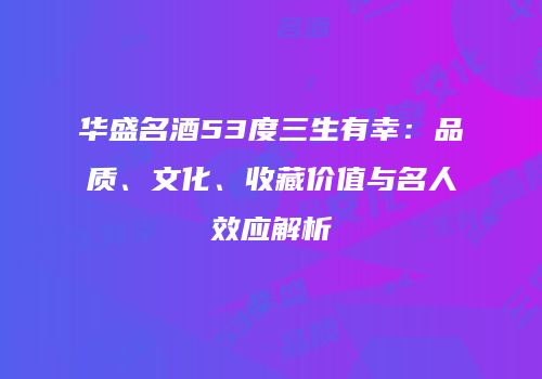 华盛名酒53度三生有幸：品质、文化、收藏价值与名人效应解析