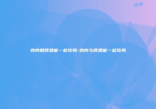 鸡肉和啤酒能一起吃吗-鸡肉与啤酒能一起吃吗