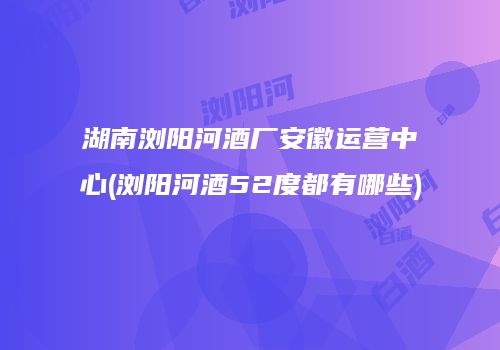 湖南浏阳河酒厂安徽运营中心(浏阳河酒52度都有哪些)