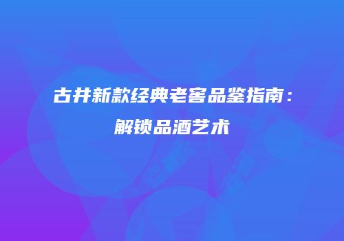 古井新款经典老窖品鉴指南：解锁品酒艺术