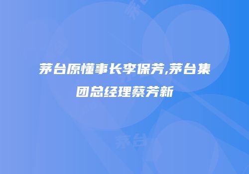 茅台原懂事长李保芳,茅台集团总经理蔡芳新