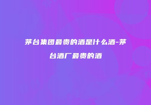 茅台集团最贵的酒是什么酒-茅台酒厂最贵的酒