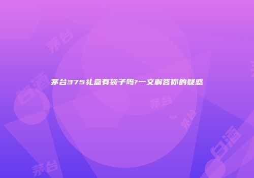 茅台375礼盒有袋子吗?一文解答你的疑惑