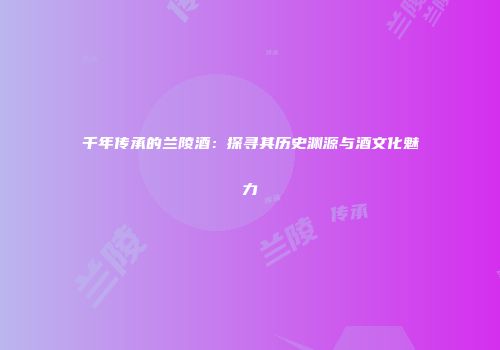 千年传承的兰陵酒：探寻其历史渊源与酒文化魅力