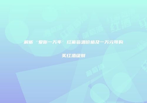 解析‘爱你一万年’红葡萄酒价格及一万元可购买红酒级别