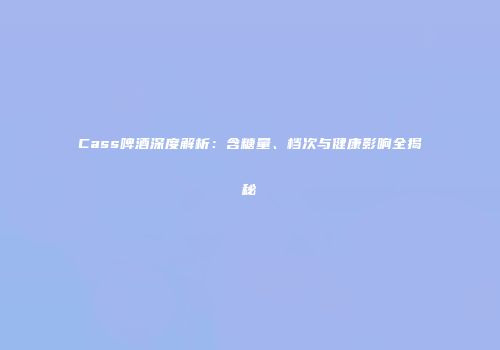 Cass啤酒深度解析：含糖量、档次与健康影响全揭秘