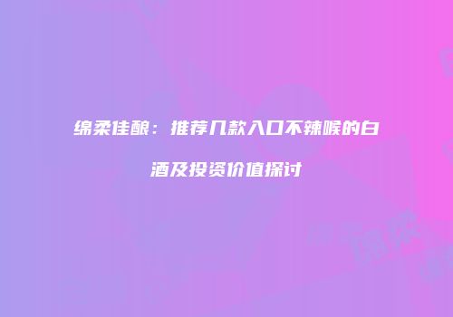 绵柔佳酿：推荐几款入口不辣喉的白酒及投资价值探讨