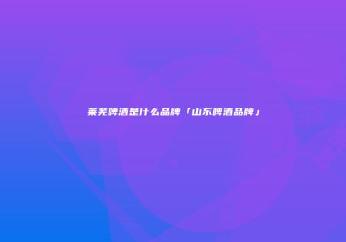 莱芜啤酒是什么品牌「山东啤酒品牌」