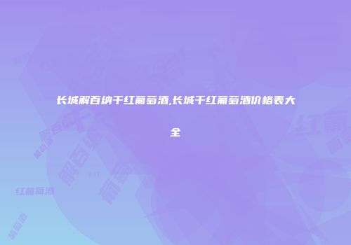 长城解百纳干红葡萄酒,长城干红葡萄酒价格表大全