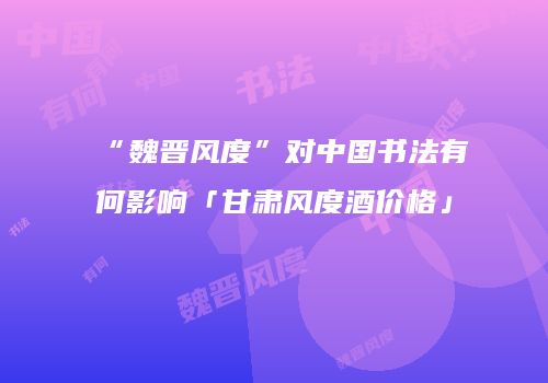 “魏晋风度”对中国书法有何影响「甘肃风度酒价格」