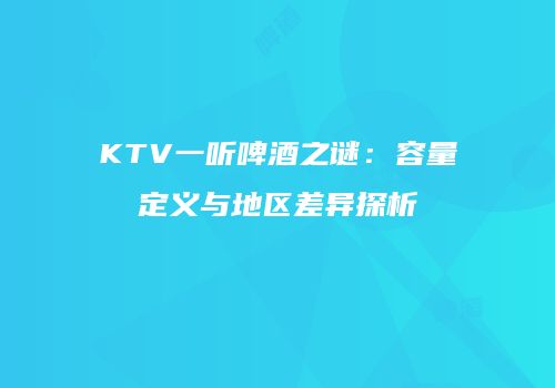 KTV一听啤酒之谜：容量定义与地区差异探析