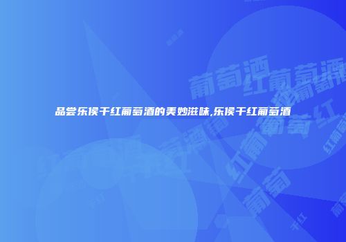 品尝乐侯干红葡萄酒的美妙滋味,乐侯干红葡萄酒