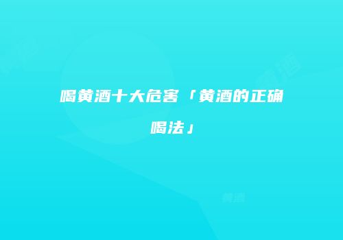 喝黄酒十大危害「黄酒的正确喝法」