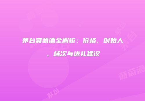 茅台葡萄酒全解析：价格、创始人、档次与送礼建议