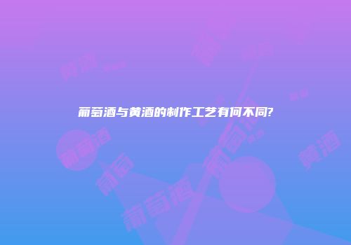 葡萄酒与黄酒的制作工艺有何不同?