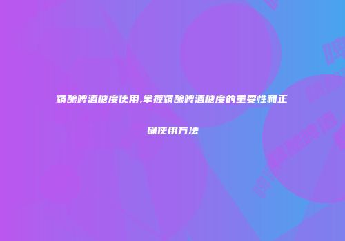 精酿啤酒糖度使用,掌握精酿啤酒糖度的重要性和正确使用方法