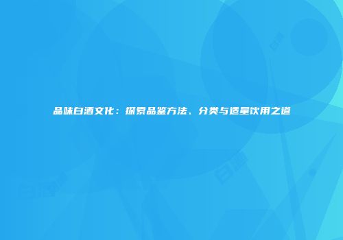 品味白酒文化：探索品鉴方法、分类与适量饮用之道