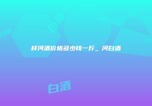 样河酒价格多少钱一斤_醤河白酒