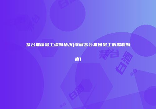 茅台集团员工编制情况(详解茅台集团员工的编制制度)