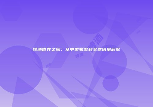 啤酒世界之旅：从中国骄傲到全球销量冠军
