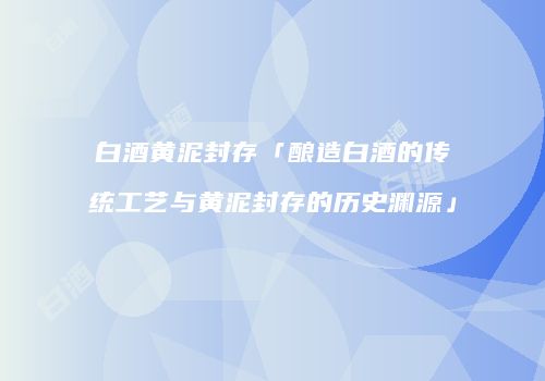 白酒黄泥封存「酿造白酒的传统工艺与黄泥封存的历史渊源」