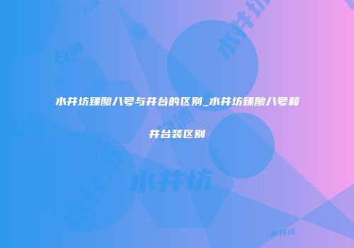 水井坊臻酿八号与井台的区别_水井坊臻酿八号和井台装区别