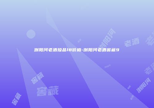 浏阳河老酒珍品18价格-浏阳河老酒窖藏9