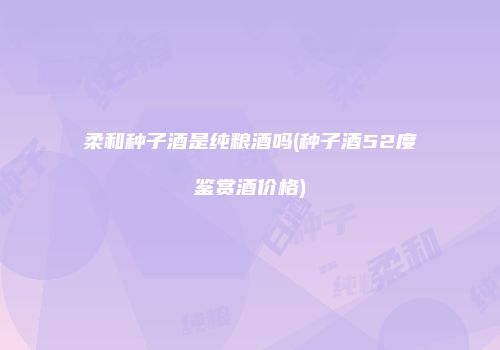 柔和种子酒是纯粮酒吗(种子酒52度鉴赏酒价格)