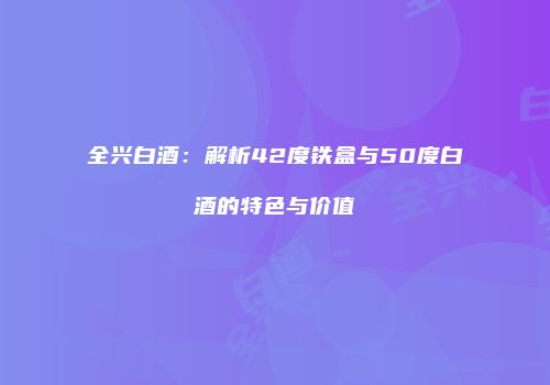 全兴白酒：解析42度铁盒与50度白酒的特色与价值