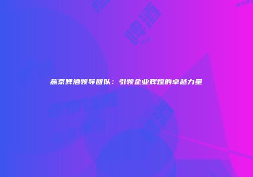 燕京啤酒领导团队：引领企业辉煌的卓越力量