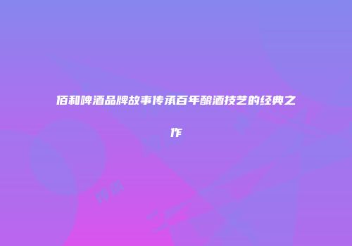 佰和啤酒品牌故事传承百年酿酒技艺的经典之作