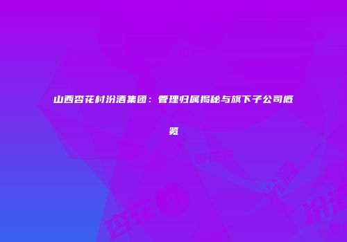 山西杏花村汾酒集团：管理归属揭秘与旗下子公司概览