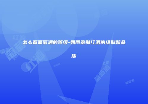 怎么看葡萄酒的等级-如何鉴别红酒的级别和品质